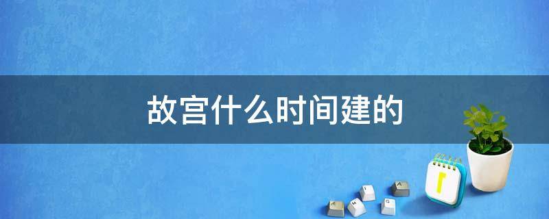 故宫什么时间建的 故宫啥时间建的