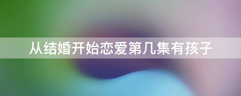 从结婚开始恋爱第几集有孩子（从结婚开始恋爱第几集有孩子回国）