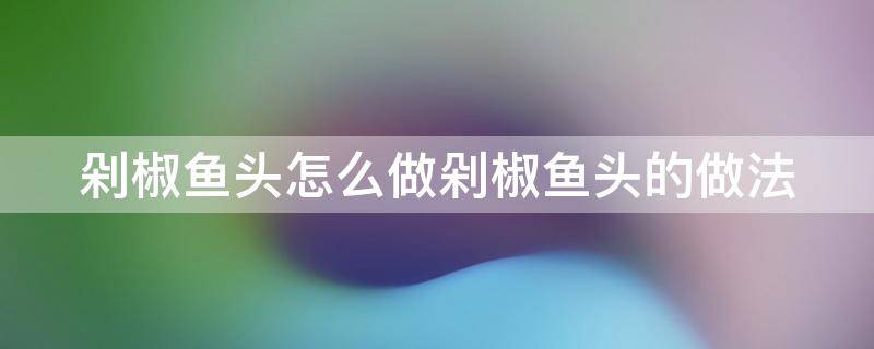 剁椒鱼头怎么做剁椒鱼头的做法 剁椒鱼头怎么做好吃视频