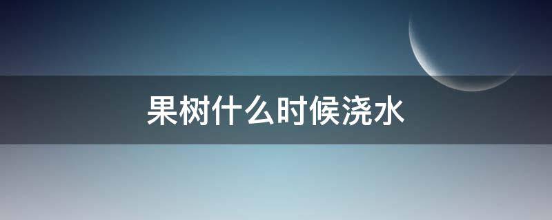 果树什么时候浇水（果树什么时候浇水最好）