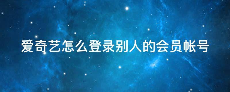 爱奇艺怎么登录别人的会员帐号（爱奇艺怎么登录别人的会员账号）