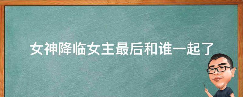 女神降临女主最后和谁一起了 女神降临最后女主和谁在一起