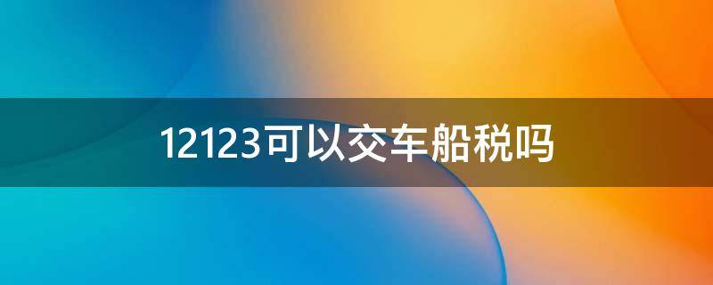 12123可以交车船税吗（12123审车车船税是什么）