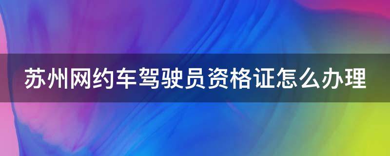 苏州网约车驾驶员资格证怎么办理（苏州网约车驾驶员资格证办理地址）