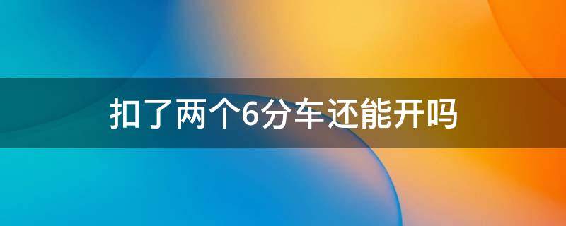 扣了两个6分车还能开吗 扣了2个6分怎么办可以开车吗