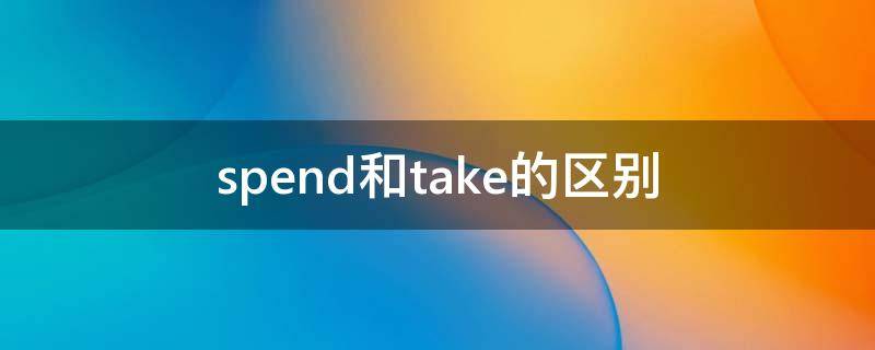 spend和take的区别（spend和take的区别的用法）