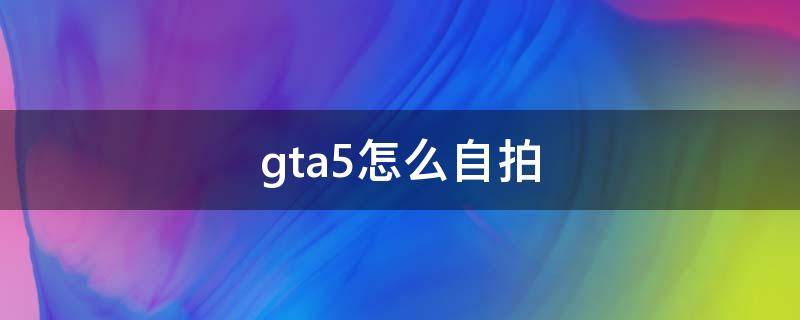 gta5怎么自拍（gta5怎么自拍怎么镜头面对）