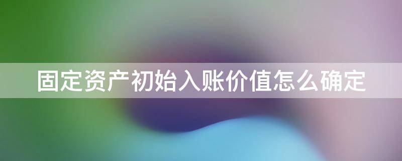 固定资产初始入账价值怎么确定 固定资产初始入账价值确定方法