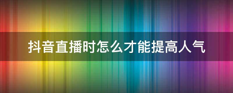 抖音直播时怎么才能提高人气（抖音直播怎样提高人气）