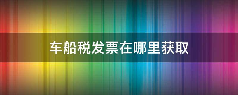 车船税发票在哪里获取（车船税发票在哪里获取报销用）