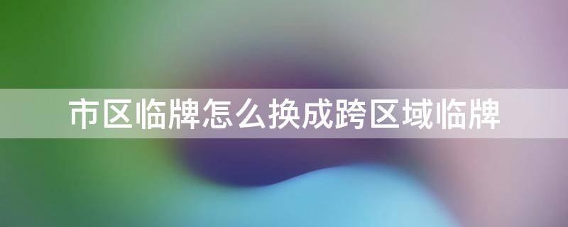 市区临牌怎么换成跨区域临牌（市区临牌怎么换成跨省临牌）