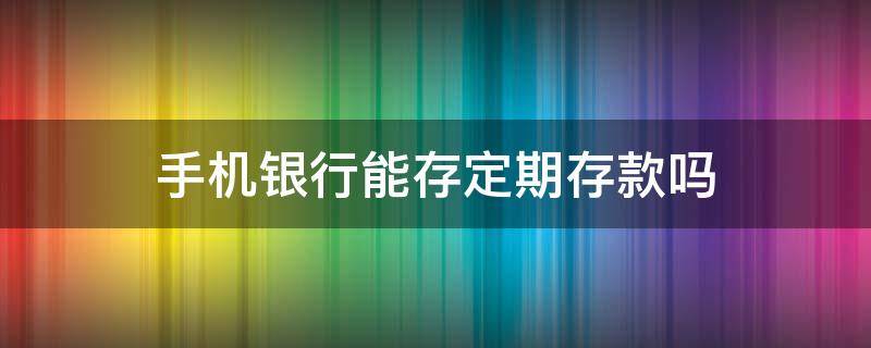 手机银行能存定期存款吗 手机银行能存定期存款吗?