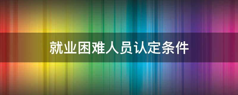 就业困难人员认定条件（就业困难人员认定去哪里办理）