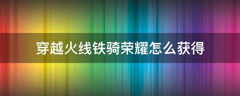 穿越火线铁骑荣耀怎么获得（穿越火线手游铁骑怎么获得）