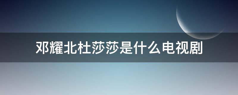 邓耀北杜莎莎是什么电视剧 邓耀北杜莎莎是什么电视剧启航