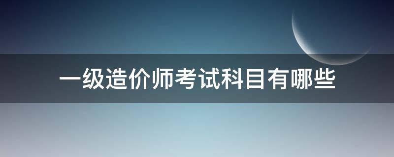 一级造价师考试科目有哪些 一级造价师报考科目