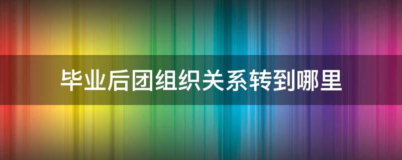 毕业后团组织关系转到哪里 大学生毕业后团组织关系转到哪里