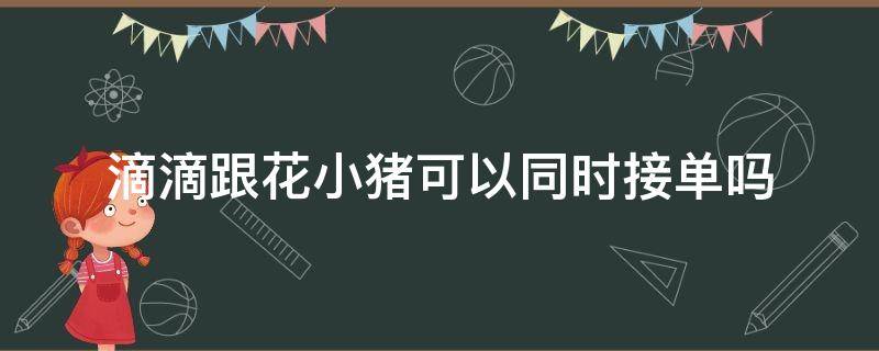 滴滴跟花小猪可以同时接单吗 用滴滴和花小猪同时接单可以吗