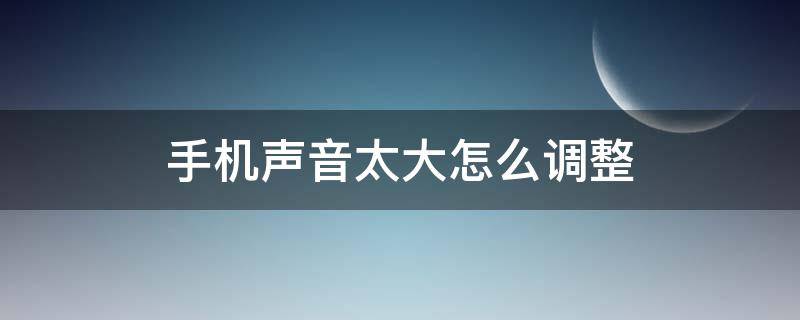 手机声音太大怎么调整（怎样调整手机声音变大）