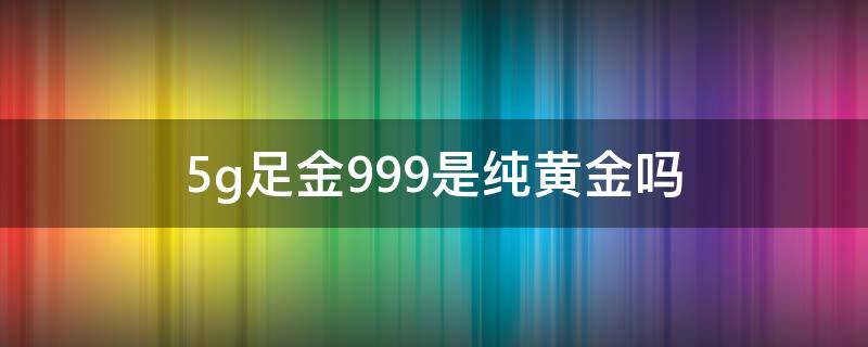 5g足金999是纯黄金吗（5g黄金是不是纯黄金）