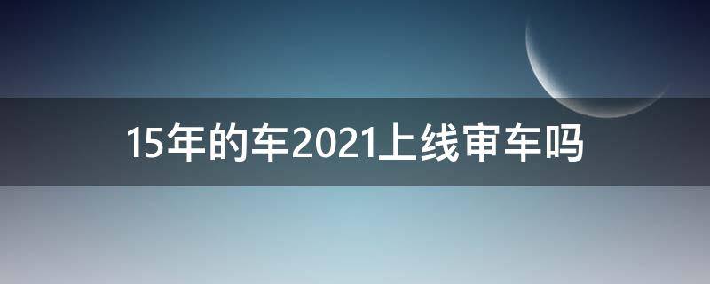 15年的车2021上线审车吗（15年的车2021年审）