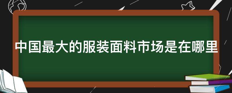 中国最大的服装面料市场是在哪里（中国最大的服装面料批发市场在哪里）