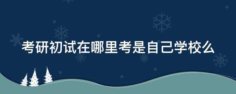 考研初试在哪里考是自己学校么（考研初试是在自己学校考吗）