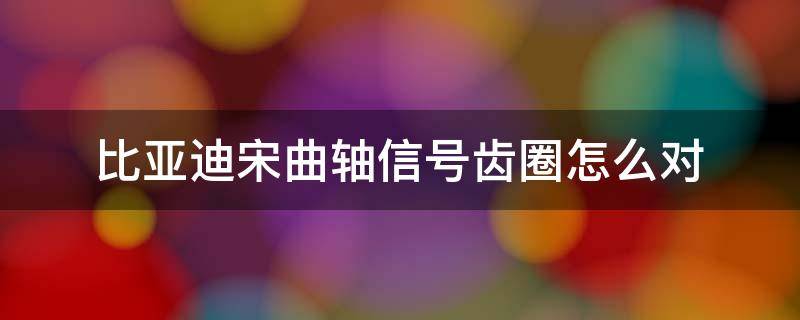 比亚迪宋曲轴信号齿圈怎么对 比亚迪宋15t发动机曲轴信号齿怎么对