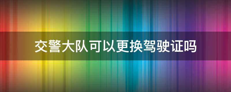 交警大队可以更换驾驶证吗（交警大队能换驾驶证吗?）