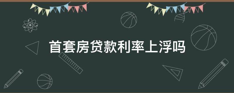 首套房贷款利率上浮吗 首套房贷利率上浮多少