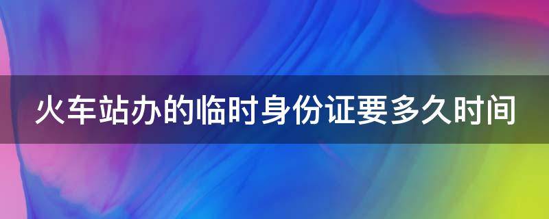 火车站办的临时身份证要多久时间 火车站办的临时身份证要多久时间能拿到