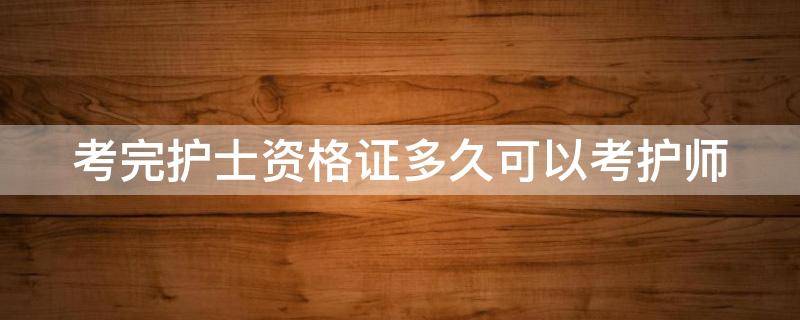 考完护士资格证多久可以考护师（考完护士资格证多久可以考护师,还是）