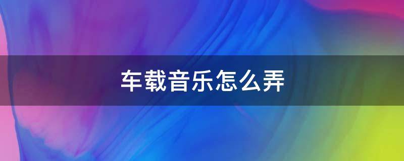 车载音乐怎么弄 汽车的车载音乐怎么弄