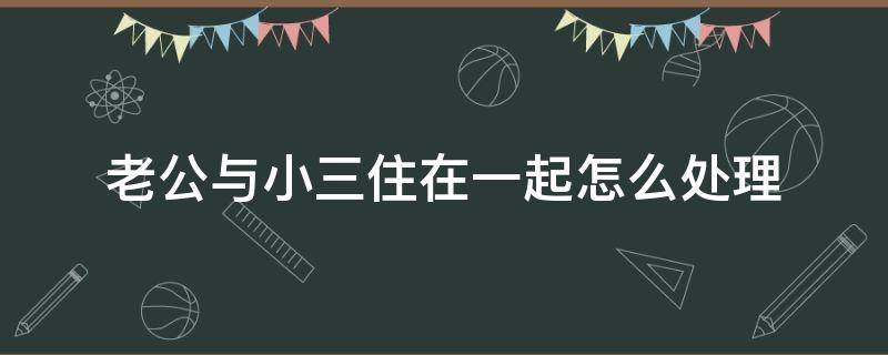 老公与小三住在一起怎么处理（老公与小三住在一起怎么处理我要不要离婚）