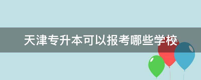 天津专升本可以报考哪些学校 天津专升本可以报考哪些学校及专业