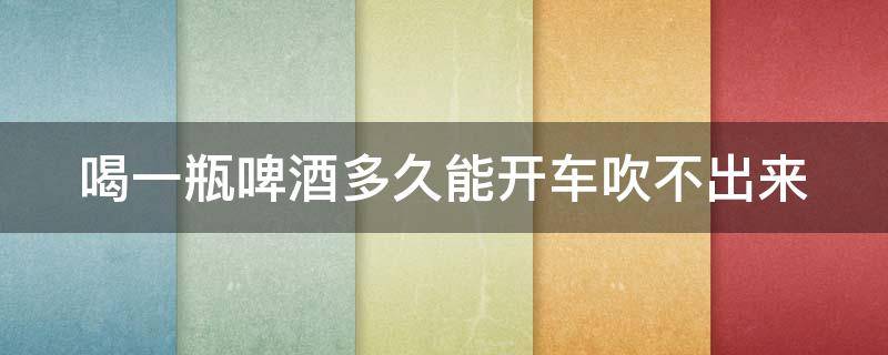 喝一瓶啤酒多久能开车吹不出来 请问喝一瓶啤酒多久以后可以开车?