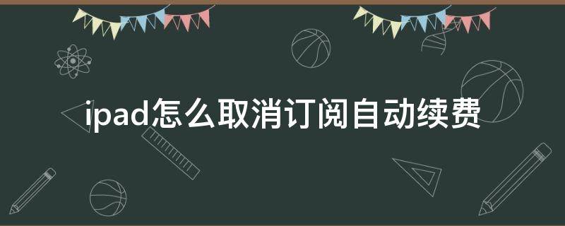 ipad怎么取消订阅自动续费 苹果ipad关闭订阅自动续费