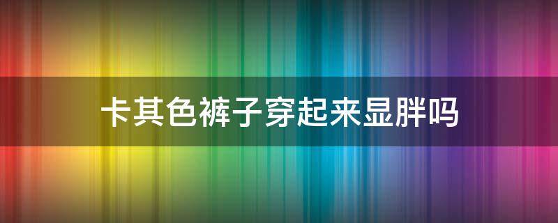 卡其色裤子穿起来显胖吗 卡其色短裤显胖吗