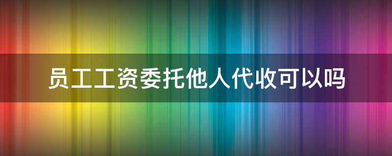 员工工资委托他人代收可以吗 工人委托他人代收工资