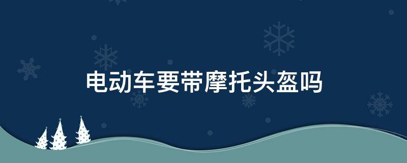 电动车要带摩托头盔吗（电动车需要戴头盔么）