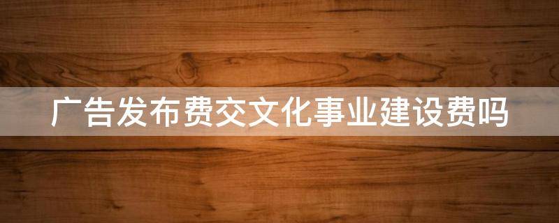 广告发布费交文化事业建设费吗（广告发布费交文化事业建设费吗合理吗）