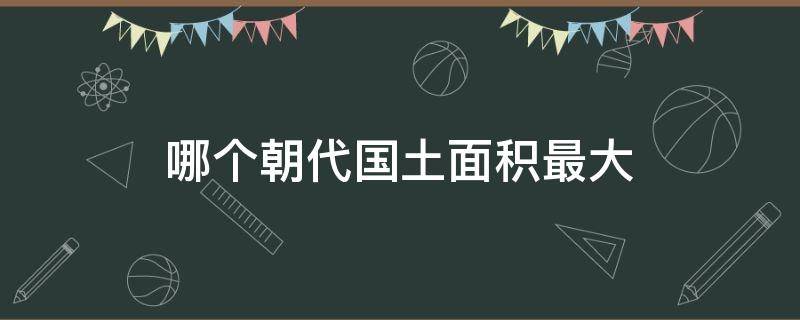 哪个朝代国土面积最大 历朝历代哪个朝代国土面积最大