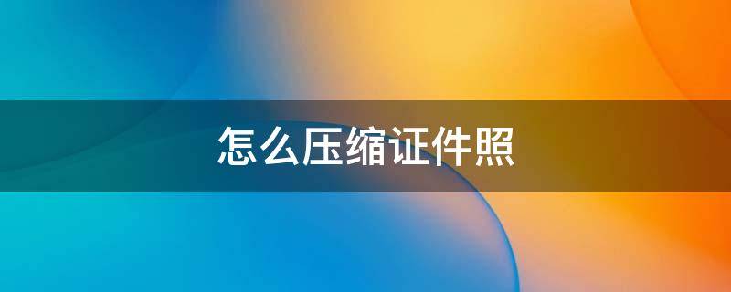 怎么压缩证件照 怎么压缩证件照到200k以下