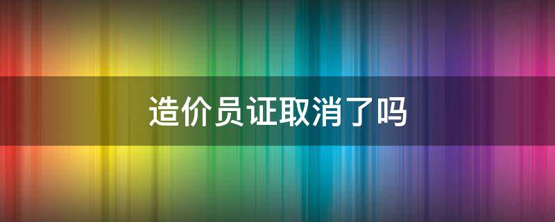 造价员证取消了吗（造价员证是不是取消了）