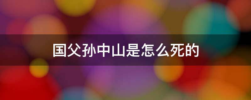 国父孙中山是怎么死的 国父孙中山什么病死的