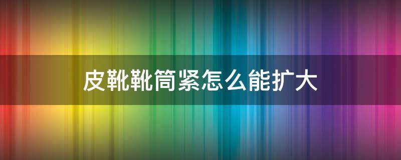 皮靴靴筒紧怎么能扩大 靴筒太紧了怎么办