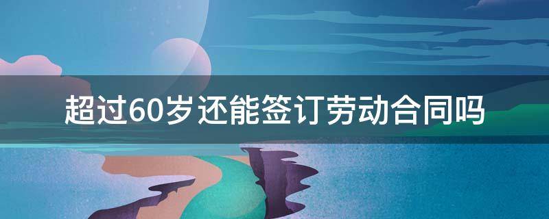 超过60岁还能签订劳动合同吗 超过60岁可以签订劳动合同吗