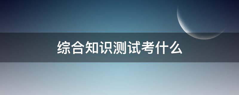 综合知识测试考什么（教师综合知识测试考什么）