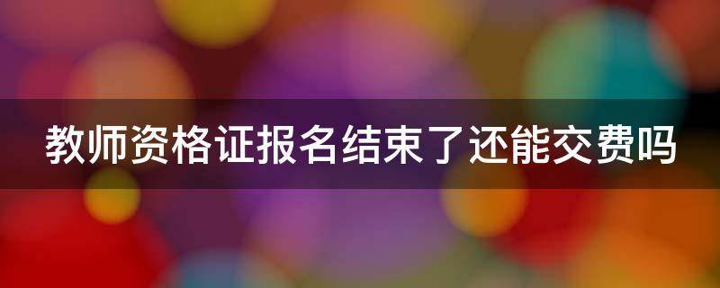 教师资格证报名结束了还能交费吗（教师资格证报名结束了还能交费吗知乎）