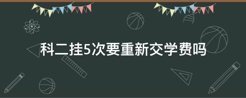 科二挂5次要重新交学费吗（科二5次挂科要重新交钱吗?）